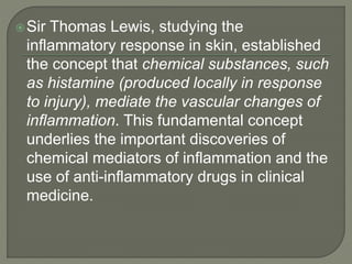 Sir Thomas Lewis, studying the
inflammatory response in skin, established
the concept that chemical substances, such
as histamine (produced locally in response
to injury), mediate the vascular changes of
inflammation. This fundamental concept
underlies the important discoveries of
chemical mediators of inflammation and the
use of anti-inflammatory drugs in clinical
medicine.
 