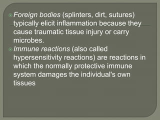 Foreign bodies (splinters, dirt, sutures)
typically elicit inflammation because they
cause traumatic tissue injury or carry
microbes.
Immune reactions (also called
hypersensitivity reactions) are reactions in
which the normally protective immune
system damages the individual's own
tissues
 