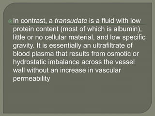 In contrast, a transudate is a fluid with low
protein content (most of which is albumin),
little or no cellular material, and low specific
gravity. It is essentially an ultrafiltrate of
blood plasma that results from osmotic or
hydrostatic imbalance across the vessel
wall without an increase in vascular
permeability
 