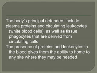 The body’s principal defenders include:
plasma proteins and circulating leukocytes
(white blood cells), as well as tissue
phagocytes that are derived from
circulating cells
The presence of proteins and leukocytes in
the blood gives them the ability to home to
any site where they may be needed
 