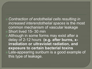  Contraction of endothelial cells resulting in
increased interendothelial spaces is the most
common mechanism of vascular leakage
 Short lived 15- 30 min
 Although in some forms may exist after a
delay of 2-12 hours (e.g. after burns, x-
irradiation or ultraviolet radiation, and
exposure to certain bacterial toxins
 Late-appearing sunburn is a good example of
this type of leakage.
 