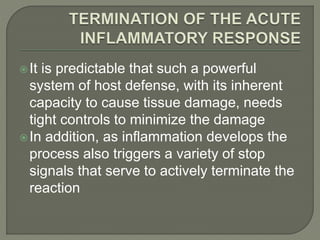 It is predictable that such a powerful
system of host defense, with its inherent
capacity to cause tissue damage, needs
tight controls to minimize the damage
In addition, as inflammation develops the
process also triggers a variety of stop
signals that serve to actively terminate the
reaction
 