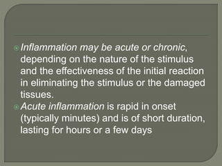 Inflammation may be acute or chronic,
depending on the nature of the stimulus
and the effectiveness of the initial reaction
in eliminating the stimulus or the damaged
tissues.
Acute inflammation is rapid in onset
(typically minutes) and is of short duration,
lasting for hours or a few days
 