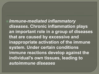 Immune-mediated inflammatory
diseases. Chronic inflammation plays
an important role in a group of diseases
that are caused by excessive and
inappropriate activation of the immune
system. Under certain conditions
immune reactions develop against the
individual's own tissues, leading to
autoimmune diseases
 