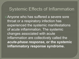 Anyone who has suffered a severe sore
throat or a respiratory infection has
experienced the systemic manifestations
of acute inflammation. The systemic
changes associated with acute
inflammation are collectively called the
acute-phase response, or the systemic
inflammatory response syndrome.
 