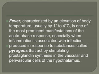  Fever, characterized by an elevation of body
temperature, usually by 1° to 4°C, is one of
the most prominent manifestations of the
acute-phase response, especially when
inflammation is associated with infection
 produced in response to substances called
pyrogens that act by stimulating
prostaglandin synthesis in the vascular and
perivascular cells of the hypothalamus.
 