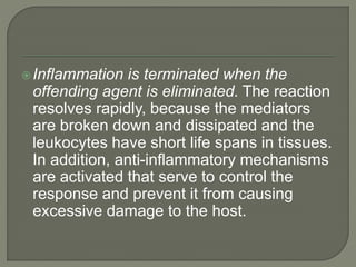Inflammation is terminated when the
offending agent is eliminated. The reaction
resolves rapidly, because the mediators
are broken down and dissipated and the
leukocytes have short life spans in tissues.
In addition, anti-inflammatory mechanisms
are activated that serve to control the
response and prevent it from causing
excessive damage to the host.
 