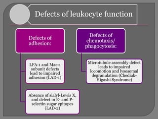 Defects of leukocyte function
Defects of
adhesion:
LFA-1 and Mac-1
subunit defects
lead to impaired
adhesion (LAD-1)
Absence of sialyl-Lewis X,
and defect in E- and P-
selectin sugar epitopes
(LAD-2)
Defects of
chemotaxis/
phagocytosis:
Microtubule assembly defect
leads to impaired
locomotion and lysosomal
degranulation (Chediak-
Higashi Syndrome)
 