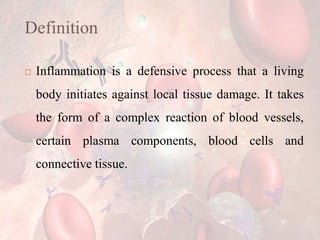 Definition
 Inflammation is a defensive process that a living
body initiates against local tissue damage. It takes
the form of a complex reaction of blood vessels,
certain plasma components, blood cells and
connective tissue.
 