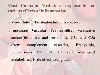 Most Common Mediators responsible for
various effects of inflammation
 Vasodilation: Prostaglandins, nitric oxide.
 Increased Vascular Permeability: Vasoactive
amines(histamine and serotonin), C3a and C5a
(from complement cascade), Bradykinin,
Leukotrienes C4, D4, E4 (arachadonicacid
metabolites), Platelet-activating factor.
 