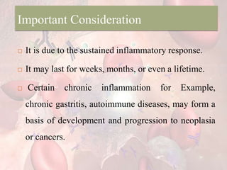 Important Consideration
 It is due to the sustained inflammatory response.
 It may last for weeks, months, or even a lifetime.
 Certain chronic inflammation for Example,
chronic gastritis, autoimmune diseases, may form a
basis of development and progression to neoplasia
or cancers.
 