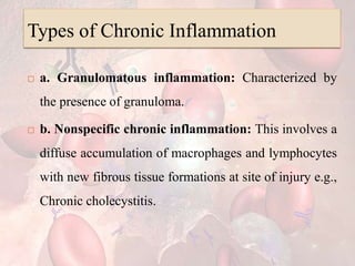 Types of Chronic Inflammation
 a. Granulomatous inflammation: Characterized by
the presence of granuloma.
 b. Nonspecific chronic inflammation: This involves a
diffuse accumulation of macrophages and lymphocytes
with new fibrous tissue formations at site of injury e.g.,
Chronic cholecystitis.
 
