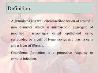 Definition
 A granuloma is a well circumscribed lesion of around 1
mm diameter which is microscopic aggregate of
modified macrophages called epithelioid cells,
surrounded by a cuff of lymphocytes and plasma cells
and a layer of fibrosis.
 Granuloma formation is a protective response to
chronic infection.
 