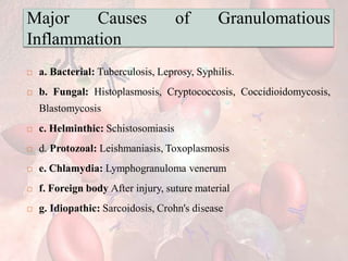 Major Causes of Granulomatious
Inflammation
 a. Bacterial: Tuberculosis, Leprosy, Syphilis.
 b. Fungal: Histoplasmosis, Cryptococcosis, Coccidioidomycosis,
Blastomycosis
 c. Helminthic: Schistosomiasis
 d. Protozoal: Leishmaniasis, Toxoplasmosis
 e. Chlamydia: Lymphogranuloma venerum
 f. Foreign body After injury, suture material
 g. Idiopathic: Sarcoidosis, Crohn's disease
 