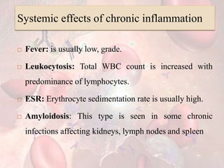 Systemic effects of chronic inflammation
 Fever: is usually low, grade.
 Leukocytosis: Total WBC count is increased with
predominance of lymphocytes.
 ESR: Erythrocyte sedimentation rate is usually high.
 Amyloidosis: This type is seen in some chronic
infections affecting kidneys, lymph nodes and spleen
 