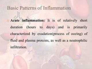 Basic Patterns of Inflammation
 Acute inflammation: It is of relatively short
duration (hours to days) and is primarily
characterized by exudation(process of oozing) of
fluid and plasma proteins, as well as a neutrophilic
infiltration.
 