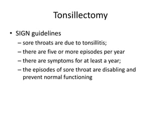 Tonsillectomy
• SIGN guidelines
– sore throats are due to tonsillitis;
– there are five or more episodes per year
– there are symptoms for at least a year;
– the episodes of sore throat are disabling and
prevent normal functioning
 