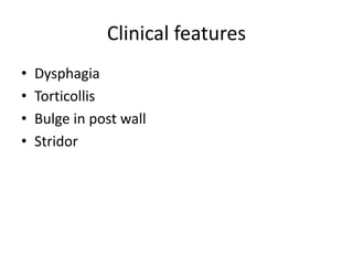 Clinical features
• Dysphagia
• Torticollis
• Bulge in post wall
• Stridor
 