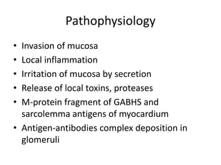 Pathophysiology
• Invasion of mucosa
• Local inflammation
• Irritation of mucosa by secretion
• Release of local toxins, proteases
• M-protein fragment of GABHS and
sarcolemma antigens of myocardium
• Antigen-antibodies complex deposition in
glomeruli
 