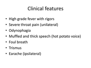 Clinical features
• High grade fever with rigors
• Severe throat pain (unilateral)
• Odynophagia
• Muffled and thick speech (hot potato voice)
• Foul breath
• Trismus
• Earache (ipsilateral)
 