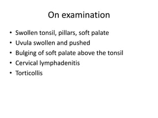 On examination
• Swollen tonsil, pillars, soft palate
• Uvula swollen and pushed
• Bulging of soft palate above the tonsil
• Cervical lymphadenitis
• Torticollis
 