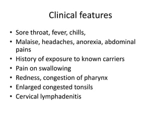 Clinical features
• Sore throat, fever, chills,
• Malaise, headaches, anorexia, abdominal
pains
• History of exposure to known carriers
• Pain on swallowing
• Redness, congestion of pharynx
• Enlarged congested tonsils
• Cervical lymphadenitis
 