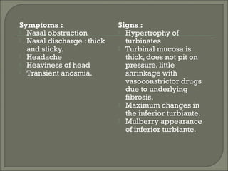 Symptoms :                  Signs :
 Nasal obstruction          Hypertrophy of
 Nasal discharge : thick     turbinates
  and sticky.                Turbinal mucosa is
 Headache                    thick, does not pit on
 Heaviness of head           pressure, little
 Transient anosmia.          shrinkage with
                              vasoconstrictor drugs
                              due to underlying
                              fibrosis.
                             Maximum changes in
                              the inferior turbiante.
                             Mulberry appearance
                              of inferior turbiante.
 