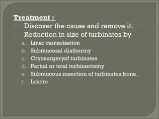 Treatment :
  Discover the cause and remove it.
  Reduction in size of turbinates by
  a. Liner cauterisation
  b. Submucosal diathermy
  c. Cryosurgeryof turbinates
  d. Partial or total turbinectomy
  e. Submucous resection of turbinates bone.
  f.   Lasers
 