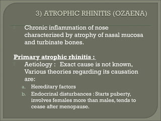     Chronic inflammation of nose
     characterized by atrophy of nasal mucosa
     and turbinate bones.

Primary atrophic rhinitis :
  Aetiology : Exact cause is not known,
   Various theories regarding its causation
   are:
    a.   Hereditary factors
    b.   Endocrinal disturbances : Starts puberty,
         involves females more than males, tends to
         cease after menopause.
 