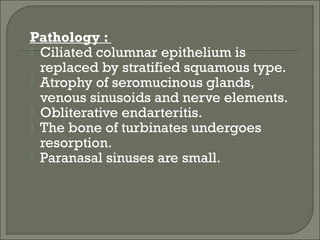 Pathology :
 Ciliated columnar epithelium is
  replaced by stratified squamous type.
 Atrophy of seromucinous glands,
  venous sinusoids and nerve elements.
 Obliterative endarteritis.
 The bone of turbinates undergoes
  resorption.
 Paranasal sinuses are small.
 