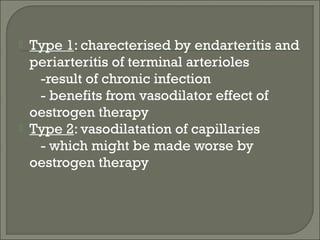    Type 1: charecterised by endarteritis and
    periarteritis of terminal arterioles
     -result of chronic infection
     - benefits from vasodilator effect of
    oestrogen therapy
   Type 2: vasodilatation of capillaries
     - which might be made worse by
    oestrogen therapy
 