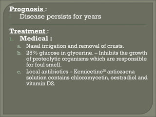 Prognosis :
  Disease persists for years

Treatment :
1. Medical :
  a. Nasal irrigation and removal of crusts.
  b. 25% glucose in glycerine. – Inhibits the growth
     of proteolytic organisms which are responsible
     for foul smell.
  c. Local antibiotics – KemicetineTM antiozaena
     solution contains chloromycetin, oestradiol and
     vitamin D2.
 