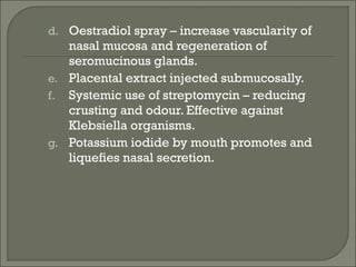 d. Oestradiol spray – increase vascularity of
   nasal mucosa and regeneration of
   seromucinous glands.
e. Placental extract injected submucosally.
f. Systemic use of streptomycin – reducing
   crusting and odour. Effective against
   Klebsiella organisms.
g. Potassium iodide by mouth promotes and
   liquefies nasal secretion.
 