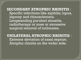 SECONDARY ATROPHIC RHINITIS :
 Specific infections like syphilis, lupus,
  leprosy and rhinoscleroma.
 Longstanding purulent sinusitis,
  radiotherapy or nose or excessive
  surgical removal of turbinates.

UNILATERAL ATROPHIC RHINITIS :
 Extreme deviation of nasal septum.
 Atrophic rhinitis on the wider side.
 