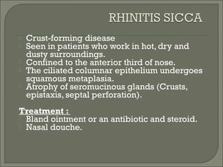    Crust-forming disease
   Seen in patients who work in hot, dry and
    dusty surroundings.
   Confined to the anterior third of nose.
   The ciliated columnar epithelium undergoes
    squamous metaplasia.
   Atrophy of seromucinous glands (Crusts,
    epistaxis, septal perforation).
Treatment :
 Bland ointment or an antibiotic and steroid.
 Nasal douche.
 