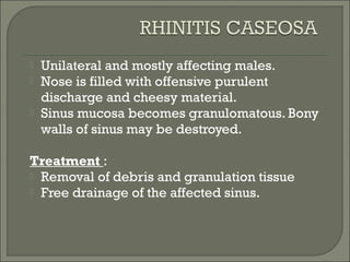   Unilateral and mostly affecting males.
   Nose is filled with offensive purulent
    discharge and cheesy material.
   Sinus mucosa becomes granulomatous. Bony
    walls of sinus may be destroyed.

Treatment :
 Removal of debris and granulation tissue
 Free drainage of the affected sinus.
 