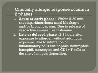     Clinically allergic response occurs in
     2 phases :
    1. Acute or early phase : Within 5-30 min,
       sneeing, rhinorrhoea nasal blockagte
       and/or bronchospasm. Due to release of
       vasoactive amines like histamine.
    2. Late or delayed phase : 2-8 hours after
       exposure to allergen without additional
       exposure. Due to infiltration of
       inflammatory cells eosinophils, neutrophils,
       basophil, monocytes and CD4+ T cells at
       the site of antigen deposition.
 