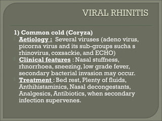 1) Common cold (Coryza)
 Aetiology : Several viruses (adeno virus,
  picorna virus and its sub-groups sucha s
  rhinovirus, coxsackie, and ECHO)
 Clinical features : Nasal stuffness,
  rhnorrhoea, sneezing, low grade fever,
  secondary bacterial invasion may occur.
 Treatment : Bed rest, Plenty of fluids,
  Anthihistaminics, Nasal decongestants,
  Analgesics, Antibiotics, when secondary
  infection supervenes.
 