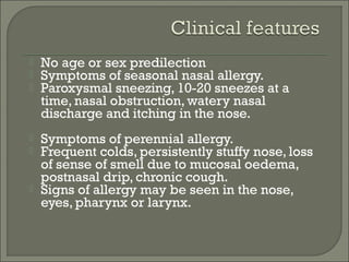    No age or sex predilection
   Symptoms of seasonal nasal allergy.
   Paroxysmal sneezing, 10-20 sneezes at a
    time, nasal obstruction, watery nasal
    discharge and itching in the nose.
   Symptoms of perennial allergy.
   Frequent colds, persistently stuffy nose, loss
    of sense of smell due to mucosal oedema,
    postnasal drip, chronic cough.
   Signs of allergy may be seen in the nose,
    eyes, pharynx or larynx.
 