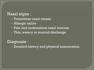 Nasal signs :
  •   Transverse nasal crease
  •   Allergic salute
  •   Pale and oedematous nasal mucosa
  •   Thin, watery or mucoid discharge

Diagnosis :
  • Detailed history and physical examination.
 