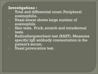 Investigations :
1. Total and differential count. Peripheral
   eosinophilia.
2. Nasal smear shows large number of
   eosinophils.
3. Skin tests. Prick, scratch and intradermal
   tests.
4. Radioallergosorbent test (RAST). Measures
   specific IgE antibody concentration in the
   patient’s serum.
5. Nasal provocation test.
 