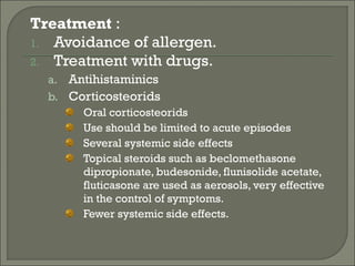 Treatment :
1. Avoidance of allergen.
2. Treatment with drugs.
  a. Antihistaminics
  b. Corticosteorids
       Oral corticosteorids
       Use should be limited to acute episodes
       Several systemic side effects
       Topical steroids such as beclomethasone
       dipropionate, budesonide, flunisolide acetate,
       fluticasone are used as aerosols, very effective
       in the control of symptoms.
       Fewer systemic side effects.
 