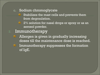 c. Sodium chromoglycate
          Stabilizes the mast cells and prevents them
          from degraulation.
          2% solution for nasal drops or spray or as an
          aerosol powder.
3.    Immunotherapy
        Allergen is given in gradually increasing
        doses till the maintenance dose is reached.
        Immunotherapy suppresses the formation
        of IgE.
 