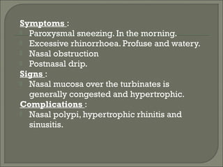 Symptoms :
 Paroxysmal sneezing. In the morning.
 Excessive rhinorrhoea. Profuse and watery.
 Nasal obstruction
 Postnasal drip.
Signs :
 Nasal mucosa over the turbinates is
  generally congested and hypertrophic.
Complications :
 Nasal polypi, hypertrophic rhinitis and
  sinusitis.
 