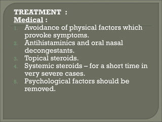 TREATMENT :
Medical :
1. Avoidance of physical factors which
   provoke symptoms.
2. Antihistaminics and oral nasal
   decongestants.
3. Topical steroids.
4. Systemic steroids – for a short time in
   very severe cases.
5. Psychological factors should be
   removed.
 