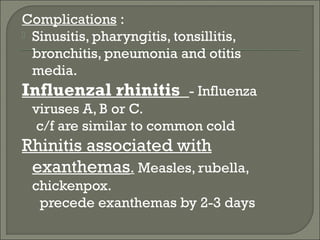 Complications :
 Sinusitis, pharyngitis, tonsillitis,
  bronchitis, pneumonia and otitis
  media.
Influenzal rhinitis - Influenza
  viruses A, B or C.
   c/f are similar to common cold
Rhinitis associated with
 exanthemas. Measles, rubella,
 chickenpox.
  precede exanthemas by 2-3 days
 