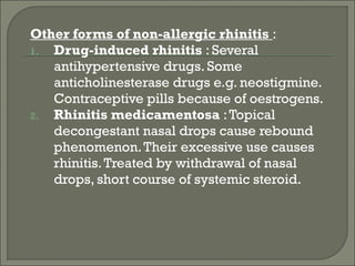 Other forms of non-allergic rhinitis :
1. Drug-induced rhinitis : Several
   antihypertensive drugs. Some
   anticholinesterase drugs e.g. neostigmine.
   Contraceptive pills because of oestrogens.
2. Rhinitis medicamentosa : Topical
   decongestant nasal drops cause rebound
   phenomenon. Their excessive use causes
   rhinitis. Treated by withdrawal of nasal
   drops, short course of systemic steroid.
 