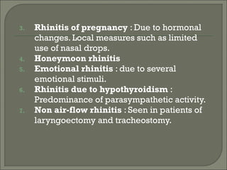 3.   Rhinitis of pregnancy : Due to hormonal
     changes. Local measures such as limited
     use of nasal drops.
4.   Honeymoon rhinitis
5.   Emotional rhinitis : due to several
     emotional stimuli.
6.   Rhinitis due to hypothyroidism :
     Predominance of parasympathetic activity.
7.   Non air-flow rhinitis : Seen in patients of
     laryngoectomy and tracheostomy.
 
