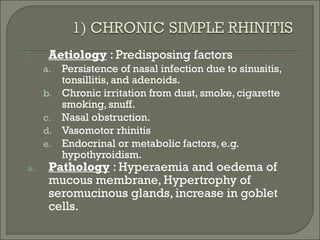      Aetiology : Predisposing factors
     a. Persistence of nasal infection due to sinusitis,
        tonsillitis, and adenoids.
     b. Chronic irritation from dust, smoke, cigarette
        smoking, snuff.
     c. Nasal obstruction.
     d. Vasomotor rhinitis
     e. Endocrinal or metabolic factors, e.g.
        hypothyroidism.
a.    Pathology : Hyperaemia and oedema of
      mucous membrane, Hypertrophy of
      seromucinous glands, increase in goblet
      cells.
 