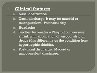     Clinical features :
    a. Nasal obstruction
    b. Nasal discharge. It may be mucoid or
       mucopurulent. Postnasal drip.
    c. Headache
    d. Swollen turbinates – They pit on pressure,
       shrink with application of vasoconstrictor
       drops (this differentiates the condition from
       hypertrophic rhinitis).
    e. Post-nasal discharge. Mucoid or
       mucopurulent discharge.
 